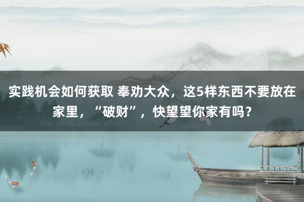 实践机会如何获取 奉劝大众，这5样东西不要放在家里，“破财”，快望望你家有吗？