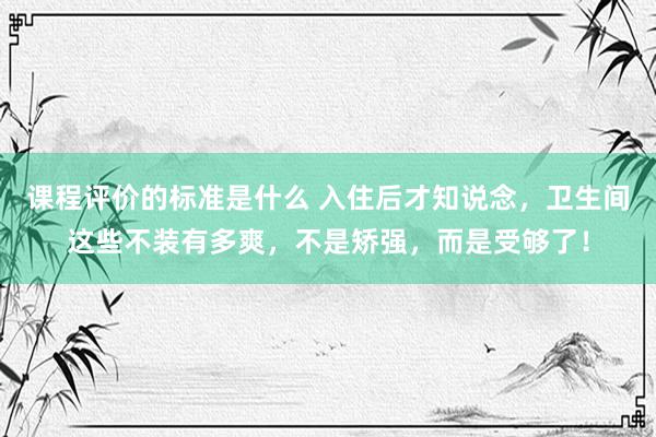 课程评价的标准是什么 入住后才知说念，卫生间这些不装有多爽，不是矫强，而是受够了！