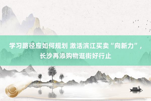 学习路径应如何规划 激活滨江买卖“向新力”，长沙再添购物逛街好行止