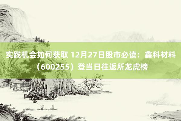 实践机会如何获取 12月27日股市必读：鑫科材料（600255）登当日往返所龙虎榜