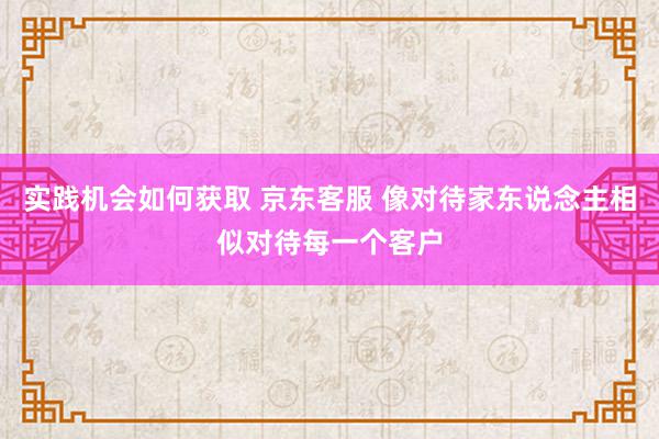 实践机会如何获取 京东客服 像对待家东说念主相似对待每一个客户