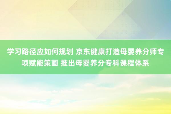 学习路径应如何规划 京东健康打造母婴养分师专项赋能策画 推出母婴养分专科课程体系