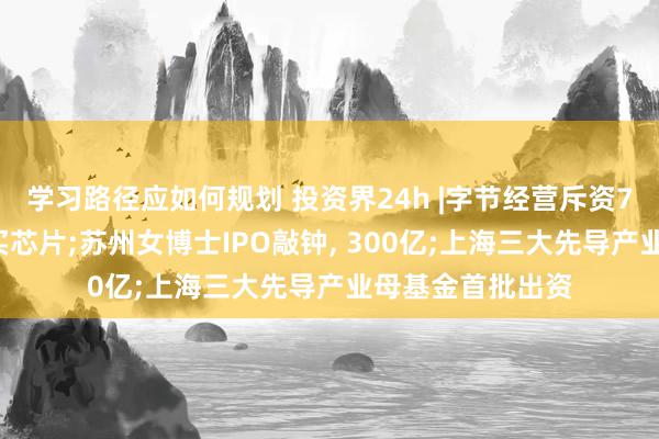 学习路径应如何规划 投资界24h |字节经营斥资70亿好意思元购买芯片;苏州女博士IPO敲钟, 300亿;上海三大先导产业母基金首批出资