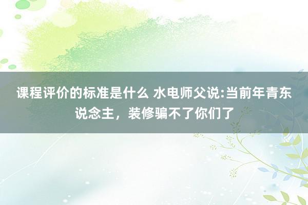 课程评价的标准是什么 水电师父说:当前年青东说念主，装修骗不了你们了