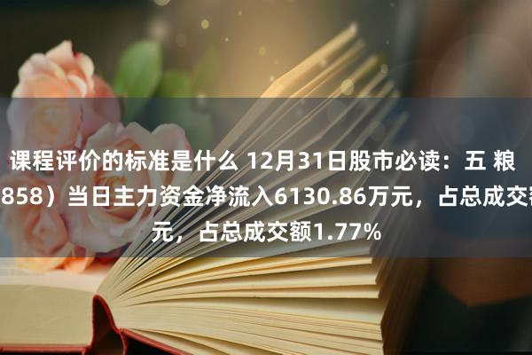 课程评价的标准是什么 12月31日股市必读：五 粮 液（000858）当日主力资金净流入6130.86万元，占总成交额1.77%