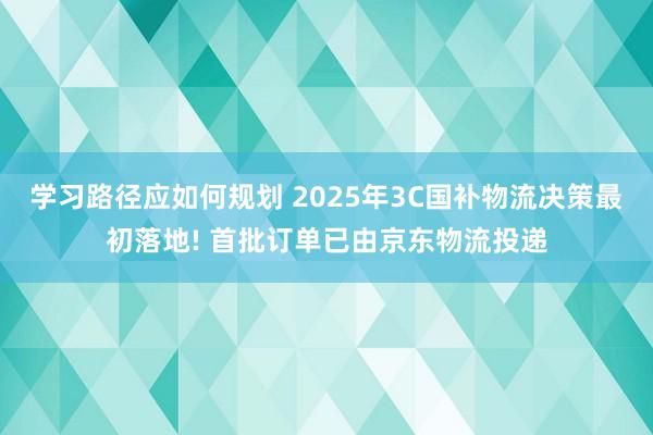 学习路径应如何规划 2025年3C国补物流决策最初落地! 首批订单已由京东物流投递