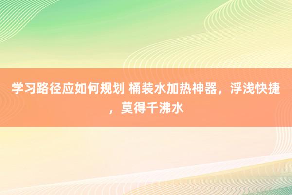 学习路径应如何规划 桶装水加热神器，浮浅快捷，莫得千沸水