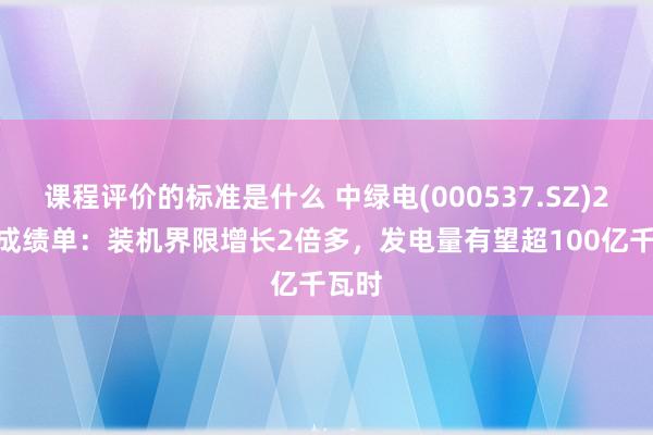 课程评价的标准是什么 中绿电(000537.SZ)2024成绩单：装机界限增长2倍多，发电量有望超100亿千瓦时