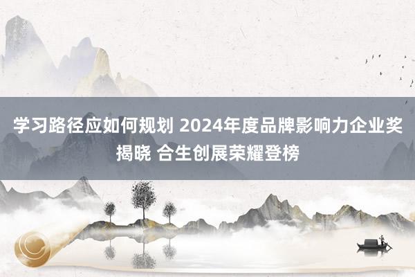 学习路径应如何规划 2024年度品牌影响力企业奖揭晓 合生创展荣耀登榜