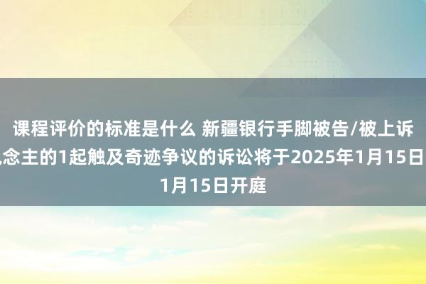 课程评价的标准是什么 新疆银行手脚被告/被上诉东说念主的1起触及奇迹争议的诉讼将于2025年1月15日开庭