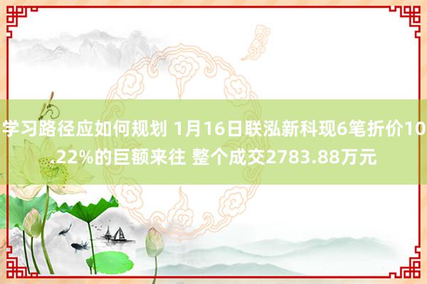 学习路径应如何规划 1月16日联泓新科现6笔折价10.22%的巨额来往 整个成交2783.88万元