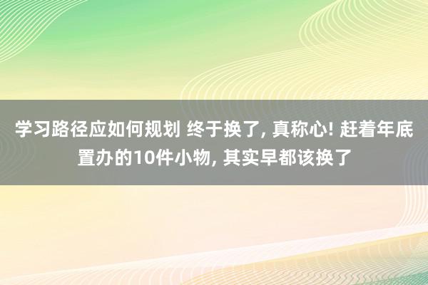 学习路径应如何规划 终于换了, 真称心! 赶着年底置办的10件小物, 其实早都该换了