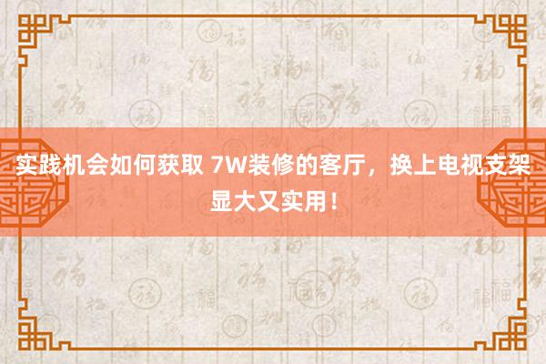 实践机会如何获取 7W装修的客厅，换上电视支架显大又实用！