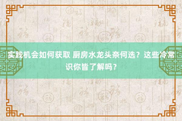 实践机会如何获取 厨房水龙头奈何选？这些冷常识你皆了解吗？