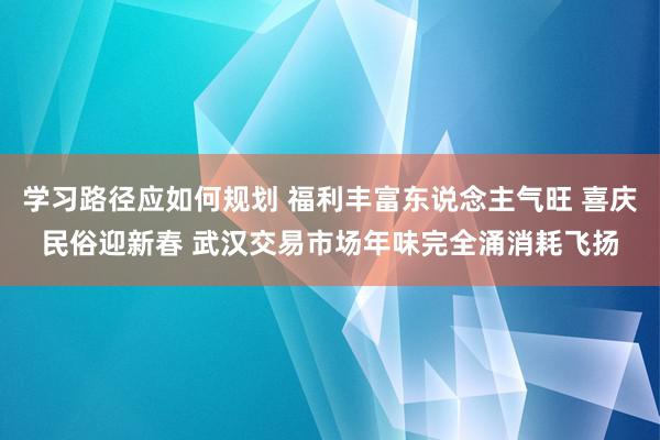 学习路径应如何规划 福利丰富东说念主气旺 喜庆民俗迎新春 武汉交易市场年味完全涌消耗飞扬