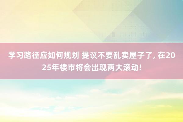 学习路径应如何规划 提议不要乱卖屋子了, 在2025年楼市将会出现两大滚动!