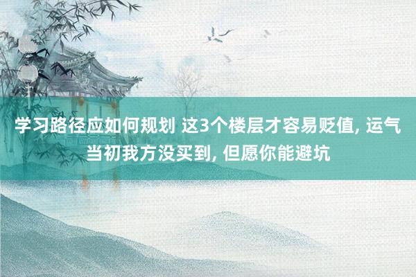 学习路径应如何规划 这3个楼层才容易贬值, 运气当初我方没买到, 但愿你能避坑