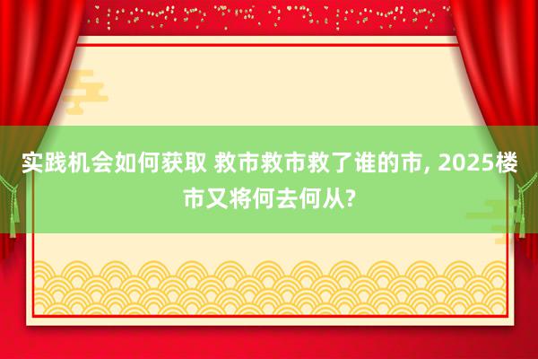 实践机会如何获取 救市救市救了谁的市, 2025楼市又将何去何从?