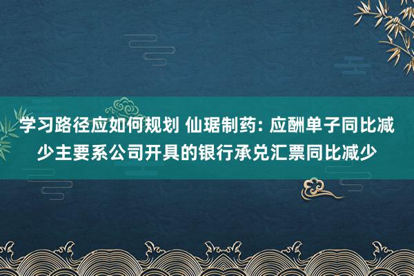 学习路径应如何规划 仙琚制药: 应酬单子同比减少主要系公司开具的银行承兑汇票同比减少