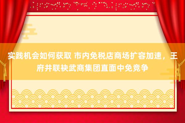 实践机会如何获取 市内免税店商场扩容加速，王府井联袂武商集团直面中免竞争