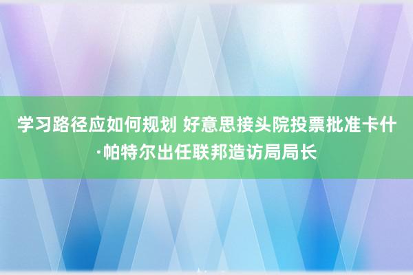 学习路径应如何规划 好意思接头院投票批准卡什·帕特尔出任联邦造访局局长