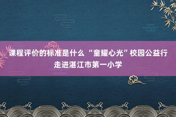 课程评价的标准是什么 “童耀心光”校园公益行走进湛江市第一小学