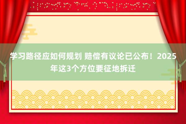 学习路径应如何规划 赔偿有议论已公布！2025年这3个方位要征地拆迁