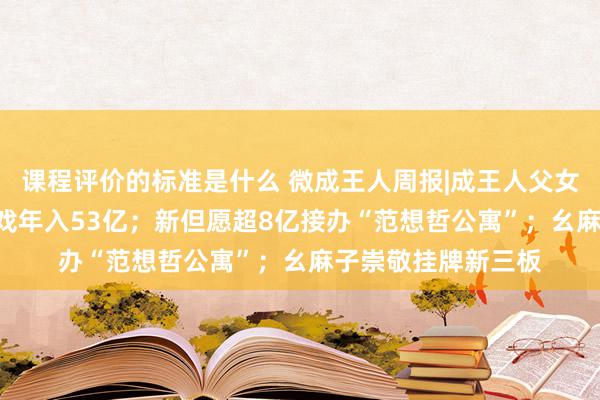 课程评价的标准是什么 微成王人周报|成王人父女冲刺IPO，作念游戏年入53亿；新但愿超8亿接办“范想哲公寓”；幺麻子崇敬挂牌新三板