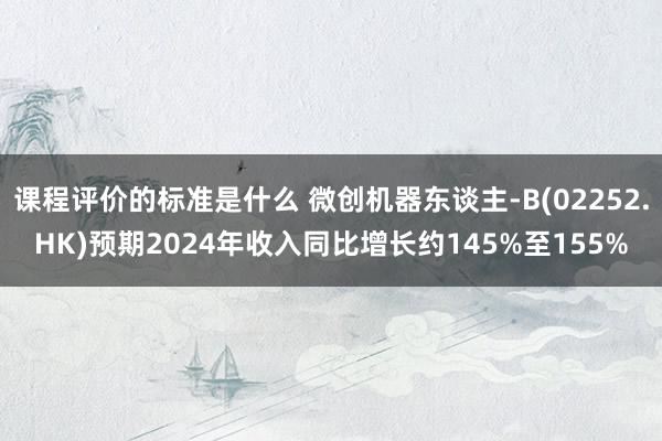 课程评价的标准是什么 微创机器东谈主-B(02252.HK)预期2024年收入同比增长约145%至155%