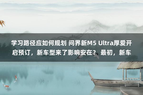 学习路径应如何规划 问界新M5 Ultra厚爱开启预订，新车型来了影响安在？ 最初，新车