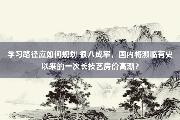 学习路径应如何规划 很八成率，国内将濒临有史以来的一次长技艺房价高潮？