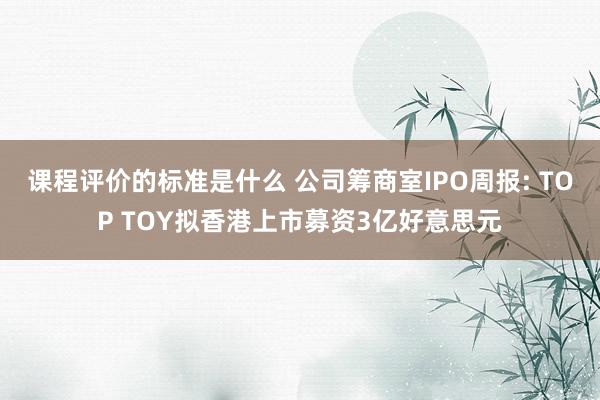 课程评价的标准是什么 公司筹商室IPO周报: TOP TOY拟香港上市募资3亿好意思元