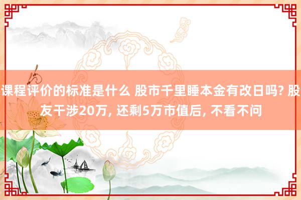 课程评价的标准是什么 股市千里睡本金有改日吗? 股友干涉20万, 还剩5万市值后, 不看不问