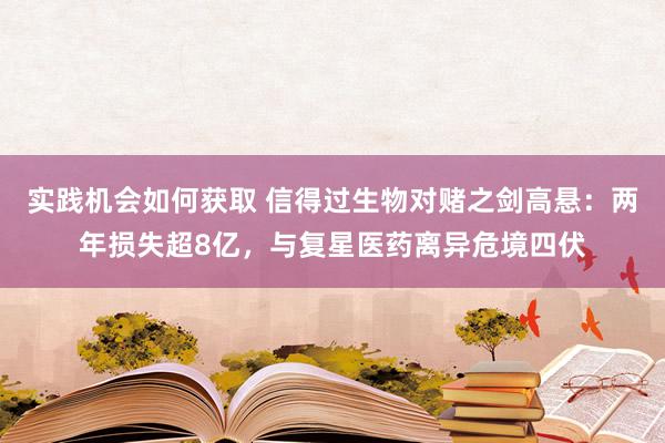 实践机会如何获取 信得过生物对赌之剑高悬：两年损失超8亿，与复星医药离异危境四伏