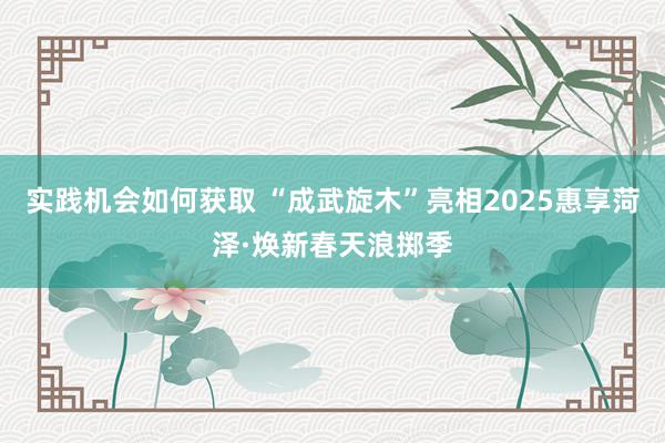 实践机会如何获取 “成武旋木”亮相2025惠享菏泽·焕新春天浪掷季