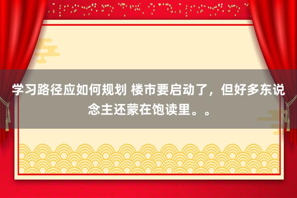 学习路径应如何规划 楼市要启动了，但好多东说念主还蒙在饱读里。。