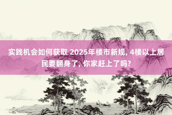 实践机会如何获取 2025年楼市新规, 4楼以上居民要翻身了, 你家赶上了吗?